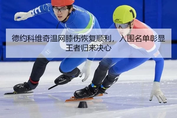 德约科维奇温网膝伤恢复顺利，入围名单彰显王者归来决心