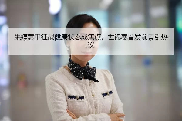 朱婷意甲征战健康状态成焦点，世锦赛首发前景引热议