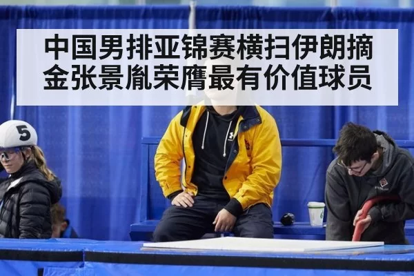 中国男排亚锦赛横扫伊朗摘金张景胤荣膺最有价值球员