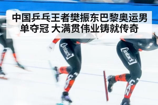 中国乒乓王者樊振东巴黎奥运男单夺冠 大满贯伟业铸就传奇